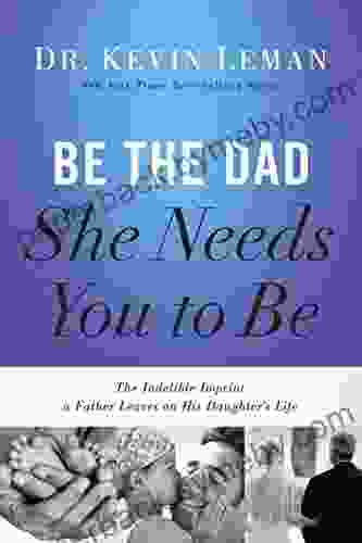 Be the Dad She Needs You to Be: The Indelible Imprint a Father Leaves on His Daughter s Life