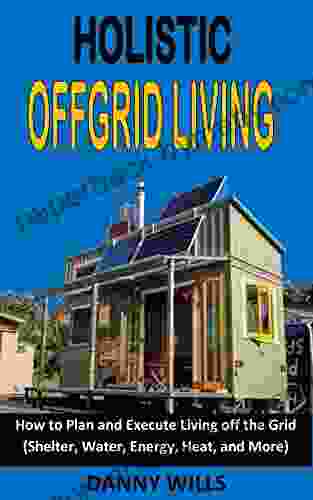 HOLISTIC OFFGRID LIVING: How to Plan and Execute living off the Grid (Shelter Water Energy Heat and More)